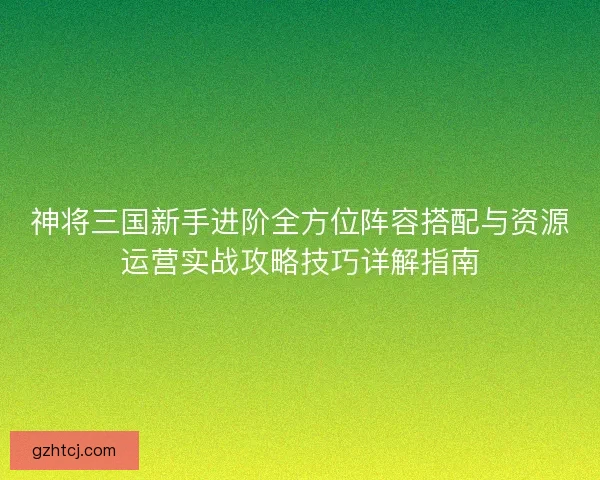 神将三国新手进阶全方位阵容搭配与资源运营实战攻略技巧详解指南