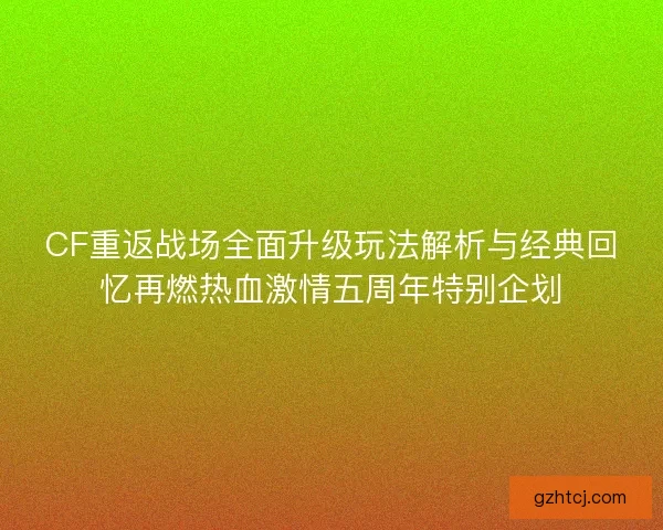 CF重返战场全面升级玩法解析与经典回忆再燃热血激情五周年特别企划