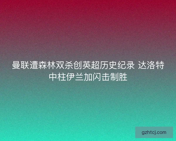 曼联遭森林双杀创英超历史纪录 达洛特中柱伊兰加闪击制胜