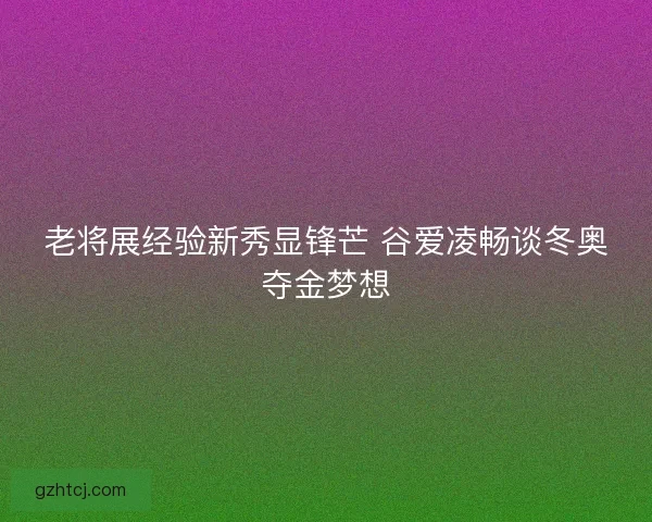 老将展经验新秀显锋芒 谷爱凌畅谈冬奥夺金梦想