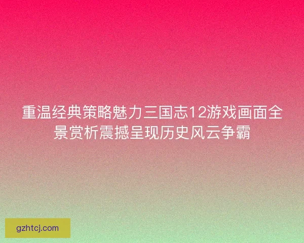 重温经典策略魅力三国志12游戏画面全景赏析震撼呈现历史风云争霸